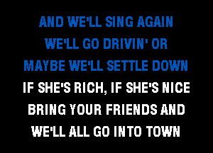 AND WE'LL SING AGAIN
WE'LL GO DRIVIH' 0R
MAYBE WE'LL SETTLE DOWN
IF SHE'S RICH, IF SHE'S NICE
BRING YOUR FRIENDS AND
WE'LL ALL GO INTO TOWN