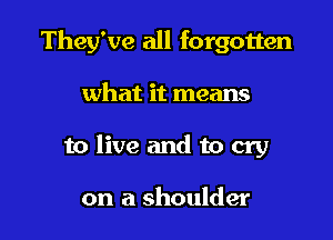 They've all forgotten

what it means
to live and to cry

on a shoulder
