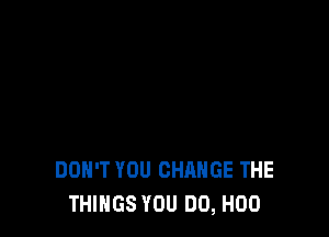 DON'T YOU CHANGE THE
THINGS YOU DO, H00