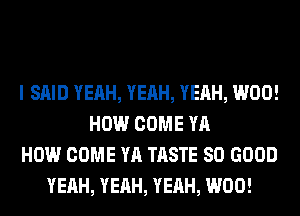 I SAID YEAH, YEAH, YEAH, W00!
HOW COME YA
HOW COME YA TASTE SO GOOD
YEAH, YEAH, YEAH, W00!