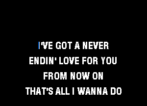 I'VE GOT A NEVER

ENDIN' LOVE FOR YOU
FROM NOW ON
THAT'S ALL I WANNA DO