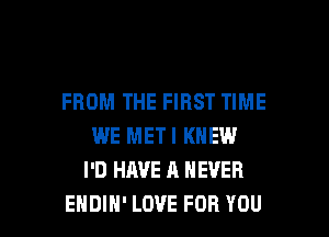 FROM THE FIRST TIME
WE METI KNEW
I'D HAVE A NEVER

EHDIH' LOVE FOR YOU I