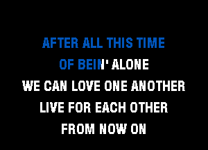 AFTER ALL THIS TIME
OF BEIH' ALONE
WE CAN LOVE OHE ANOTHER
LIVE FOR EACH OTHER
FROM NOW ON