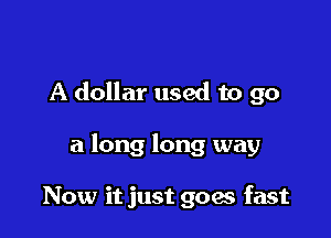 A dollar used to go

a long long way

Now it just goes fast