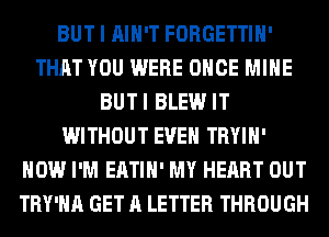 BUT I AIN'T FORGETTIH'
THAT YOU WERE ONCE MINE
BUTI BLEW IT
WITHOUT EVEN TRYIH'
HOW I'M EATIH' MY HEART OUT
TRY'HA GET A LETTER THROUGH