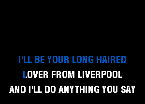 I'LL BE YOUR LONG HAIRED
LOVER FROM LIVERPOOL
AND I'LL DO ANYTHING YOU SAY