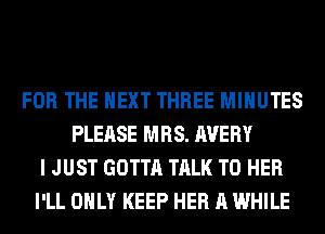 FOR THE NEXT THREE MINUTES
PLEASE MRS. AVERY
I JUST GOTTA TALK TO HER
I'LL ONLY KEEP HER A WHILE