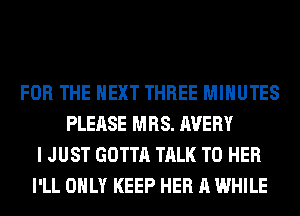 FOR THE NEXT THREE MINUTES
PLEASE MRS. AVERY
I JUST GOTTA TALK TO HER
I'LL ONLY KEEP HER A WHILE