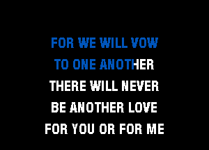 FOR WE WILL VOW
TO ONE ANOTHER
THERE WILL NEVER
BE ANOTHER LOVE

FOR YOU OR FOR ME I