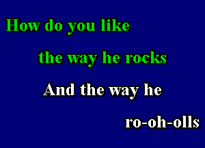 How do you like

the way he rocks

And the way he

ro-oh-olls