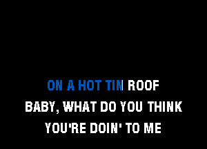 HOW I'M JUST LIKE A CAT

0 A HOT TIN ROOF
BABY, WHAT DO YOU THINK
YOU'RE I