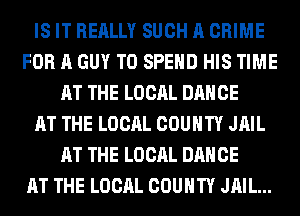 IS IT REALLY SUCH A CRIME
FOR A GUY T0 SPEND HIS TIME
AT THE LOCAL DANCE
AT THE LOCAL COUNTY JAIL
AT THE LOCAL DANCE
AT THE LOCAL COUNTY JAIL...