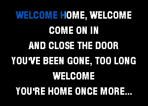 WELCOME HOME, WELCOME
COME ON IN
AND CLOSE THE DOOR
YOU'VE BEEN GONE, T00 LONG
WELCOME
YOU'RE HOME ONCE MORE...