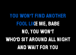 YOU WON'T FIND ANOTHER
FOOL LIKE ME, BABE
H0, YOU WON'T
WHO'D SIT AROUND ALL NIGHT
AND WAIT FOR YOU