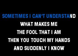 SOMETIMES I CAN'T UNDERSTAND
WHAT MAKES ME
THE FOOL THAT I AM
THEN YOU TOUCH MY HANDS
AND SUDDEHLY I KNOW