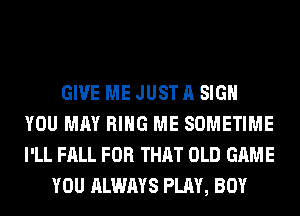 GIVE ME JUST A SIGN
YOU MAY RING ME SOMETIME
I'LL FALL FOR THAT OLD GAME

YOU ALWAYS PLAY, BOY