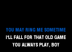 YOU MAY RING ME SOMETIME
I'LL FALL FOR THAT OLD GAME
YOU ALWAYS PLAY, BOY