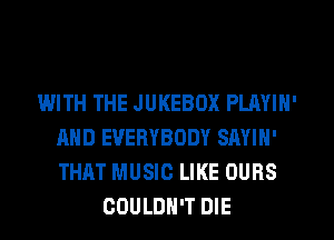 WITH THE JUKEBOX PLAYIN'
AND EVERYBODY SAYIN'
THAT MUSIC LIKE OURS

COULDN'T DIE