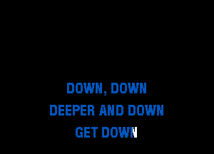 DOWN, DOWN
DEEPER AND DOWN
GET DOWN