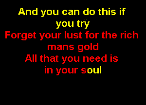 And you can do this if
you try
Forget your lust for the rich
mans gold

All that you need is
in your soul