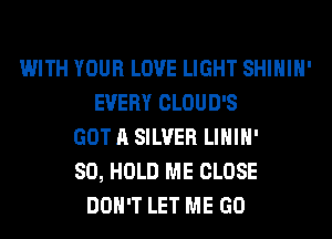 WITH YOUR LOVE LIGHT SHIHIH'
EVERY CLOUD'S
GOT A SILVER LIHIH'
SO, HOLD ME CLOSE
DON'T LET ME GO
