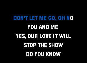 DON'T LET ME GO, OH HO
YOU AND ME

YES, OUR LOVE IT WILL
STOP THE SHOW
DO YOU KNOW