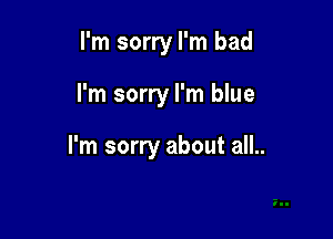 I'm sorry I'm bad

I'm sorry I'm blue

I'm sorry about all..