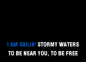 I AM SAILIH' STORMY WATERS
TO BE NEAR YOU, TO BE FREE