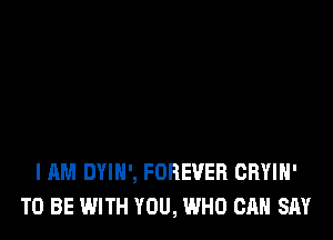 I AM DYIH', FOREVER CRYIH'
TO BE WITH YOU, WHO CAN SAY