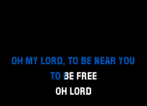 OH MY LORD, TO BE NEAR YOU
TO BE FREE
OH LORD