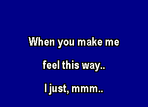 When you make me

feel this way..

Ijust, mmm..