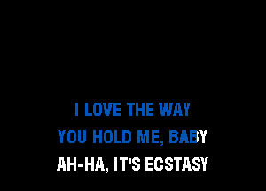 I LOVE THE WAY
YOU HOLD ME, BABY
AH-HA, IT'S ECSTASY