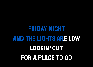 FRIDAY NIGHT

AND THE LIGHTS ARE LOW
LOOKIH' OUT
FOR A PLACE TO GO
