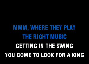 MMM, WHERE THEY PLAY
THE RIGHT MUSIC
GETTING IN THE SWING
YOU COME TO LOOK FOR A KING