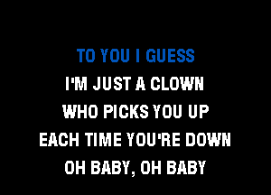 TO YOU I GUESS
I'M JUST ll CLOWN
WHO PICKS YOU UP
EACH TIME YOU'RE DOWN
0H BABY, 0H BABY