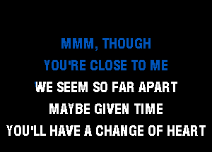 MMM, THOUGH
YOU'RE CLOSE TO ME
WE SEEM SO FAR APART
MAYBE GIVEN TIME
YOU'LL HAVE A CHANGE OF HEART