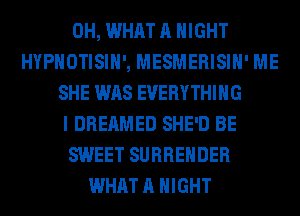 0H, WHAT A NIGHT
HYPHOTISIH', MESMERISIH' ME
SHE WAS EVERYTHING
I DREAMED SHE'D BE
SWEET SURRENDER
WHAT A NIGHT