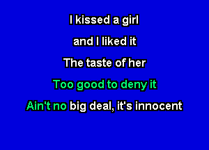 I kissed a girl
and I liked it
The taste of her

Too good to deny it

Ain't no big deal, it's innocent