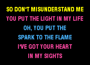 SO DON'T MISUHDERSTAHD ME
YOU PUT THE LIGHT IN MY LIFE
0H, YOU PUT THE
SPARK TO THE FLAME
I'VE GOT YOUR HEART
IN MY SIGHTS
