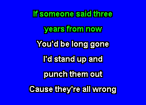 lfsomeone said three
years from now

You'd be long gone
I'd stand up and

punch them out

Cause they're all wrong