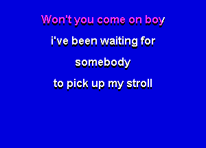 Won't you come on boy

i've been waiting for
somebody

to pick up my stroll