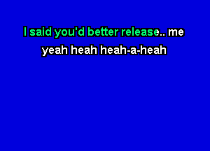 I said you'd better release.. me
yeah heah heah-a-heah