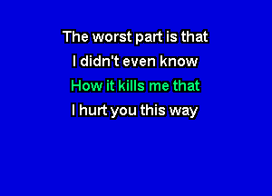 The worst part is that
ldidn't even know
How it kills me that

I hurt you this way