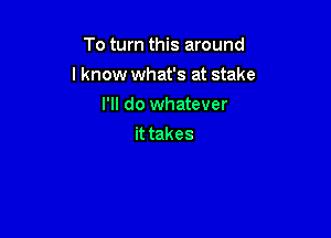 To turn this around

I know what's at stake

I'll do whatever
it takes