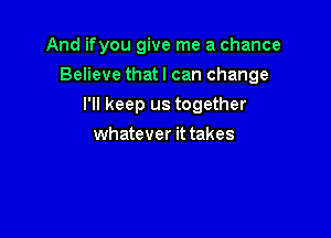 And ifyou give me a chance

Believe that I can change

I'll keep us together
whatever it takes
