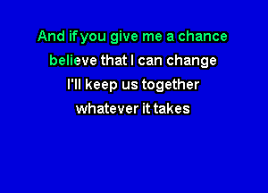 And ifyou give me a chance

believe that I can change

I'll keep us together
whatever it takes