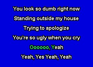 You look so dumb right now
Standing outside my house

Trying to apologize

Yowre so ugly when you cry

Oooooo, Yeah
Yeah, Yes Yeah, Yeah