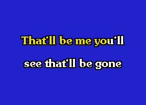 That'll be me you'll

see that'll be gone