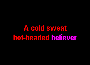 A cold sweat

hot-headed believer