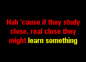 Hah 'cause if they study

close, real close they
might learn something